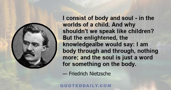 I consist of body and soul - in the worlds of a child. And why shouldn't we speak like children? But the enlightened, the knowledgealbe would say: I am body through and through, nothing more; and the soul is just a word 