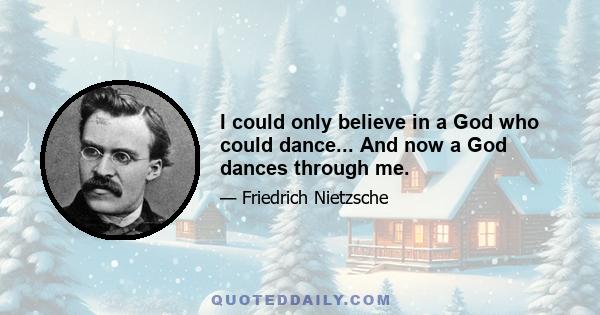 I could only believe in a God who could dance... And now a God dances through me.