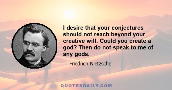 I desire that your conjectures should not reach beyond your creative will. Could you create a god? Then do not speak to me of any gods.