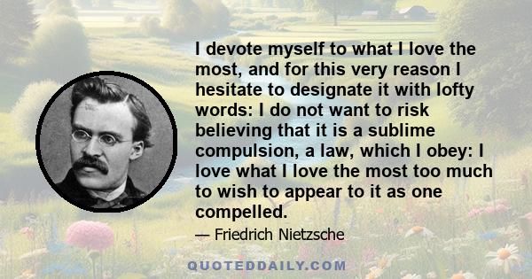 I devote myself to what I love the most, and for this very reason I hesitate to designate it with lofty words: I do not want to risk believing that it is a sublime compulsion, a law, which I obey: I love what I love the 