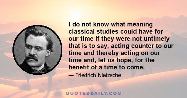 I do not know what meaning classical studies could have for our time if they were not untimely that is to say, acting counter to our time and thereby acting on our time and, let us hope, for the benefit of a time to