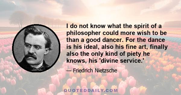 I do not know what the spirit of a philosopher could more wish to be than a good dancer. For the dance is his ideal, also his fine art, finally also the only kind of piety he knows, his 'divine service.'