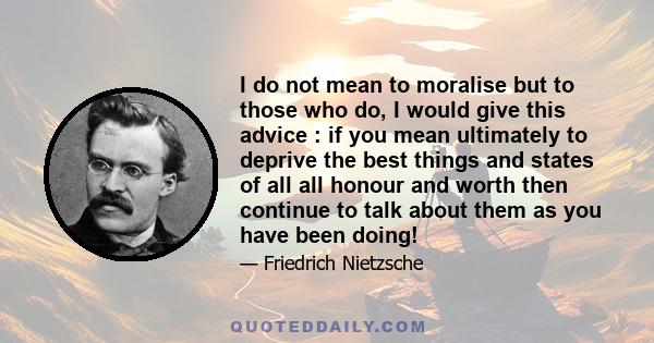 I do not mean to moralise but to those who do, I would give this advice : if you mean ultimately to deprive the best things and states of all all honour and worth then continue to talk about them as you have been doing!