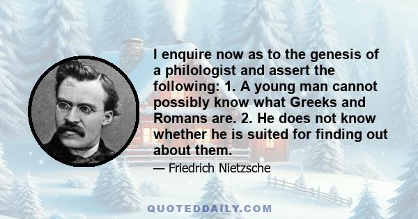 I enquire now as to the genesis of a philologist and assert the following: 1. A young man cannot possibly know what Greeks and Romans are. 2. He does not know whether he is suited for finding out about them.