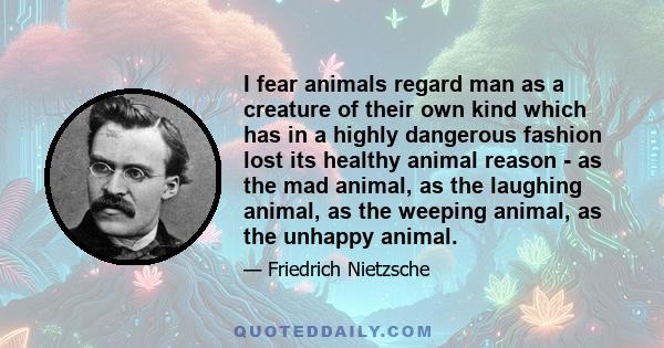 I fear animals regard man as a creature of their own kind which has in a highly dangerous fashion lost its healthy animal reason - as the mad animal, as the laughing animal, as the weeping animal, as the unhappy animal.