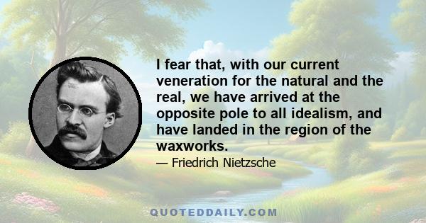 I fear that, with our current veneration for the natural and the real, we have arrived at the opposite pole to all idealism, and have landed in the region of the waxworks.