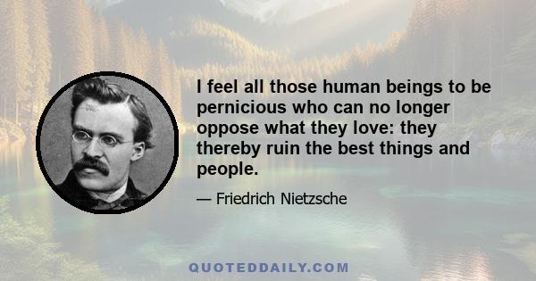 I feel all those human beings to be pernicious who can no longer oppose what they love: they thereby ruin the best things and people.