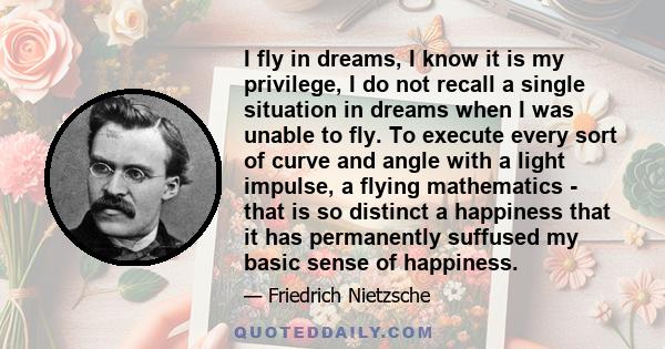 I fly in dreams, I know it is my privilege, I do not recall a single situation in dreams when I was unable to fly. To execute every sort of curve and angle with a light impulse, a flying mathematics - that is so