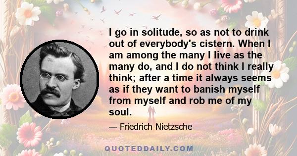 I go in solitude, so as not to drink out of everybody's cistern. When I am among the many I live as the many do, and I do not think I really think; after a time it always seems as if they want to banish myself from