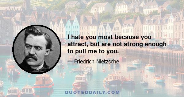 I hate you most because you attract, but are not strong enough to pull me to you.