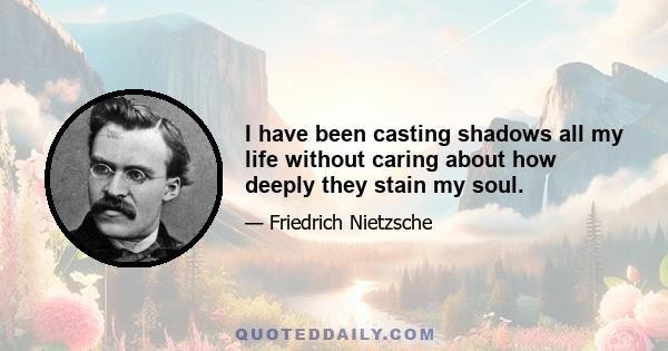 I have been casting shadows all my life without caring about how deeply they stain my soul.