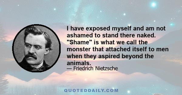 I have exposed myself and am not ashamed to stand there naked. Shame is what we call the monster that attached itself to men when they aspired beyond the animals.