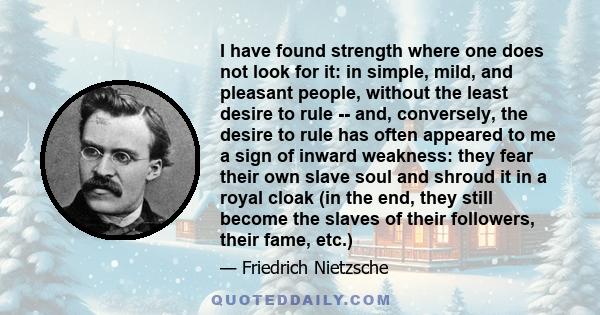 I have found strength where one does not look for it: in simple, mild, and pleasant people, without the least desire to rule -- and, conversely, the desire to rule has often appeared to me a sign of inward weakness: