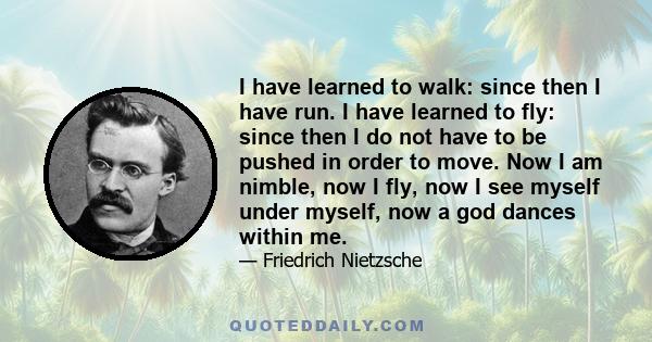 I have learned to walk: since then I have run. I have learned to fly: since then I do not have to be pushed in order to move. Now I am nimble, now I fly, now I see myself under myself, now a god dances within me.