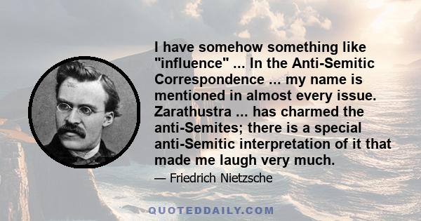 I have somehow something like influence ... In the Anti-Semitic Correspondence ... my name is mentioned in almost every issue. Zarathustra ... has charmed the anti-Semites; there is a special anti-Semitic interpretation 