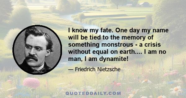 I know my fate. One day my name will be tied to the memory of something monstrous - a crisis without equal on earth.... I am no man, I am dynamite!