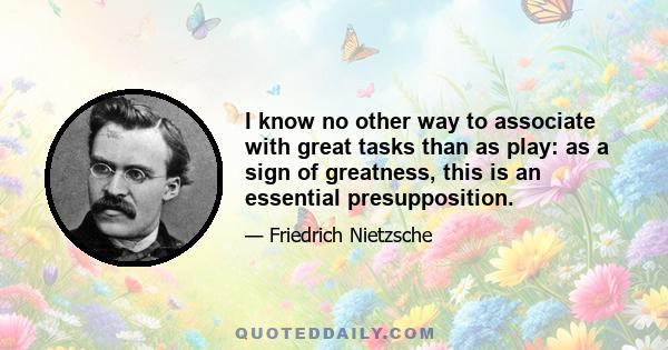 I know no other way to associate with great tasks than as play: as a sign of greatness, this is an essential presupposition.