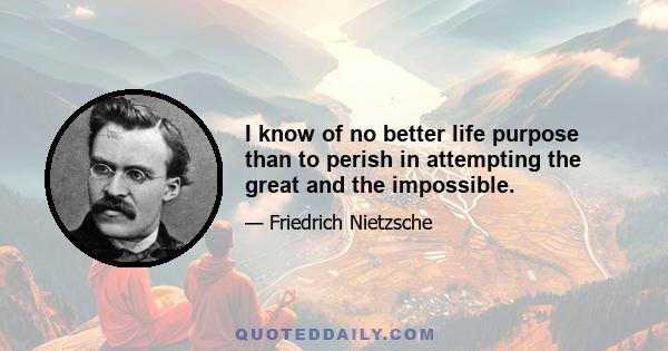 I know of no better life purpose than to perish in attempting the great and the impossible.