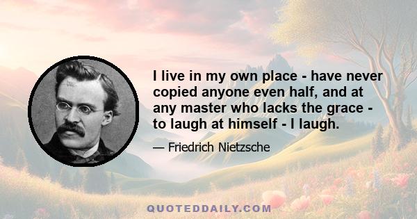 I live in my own place - have never copied anyone even half, and at any master who lacks the grace - to laugh at himself - I laugh.