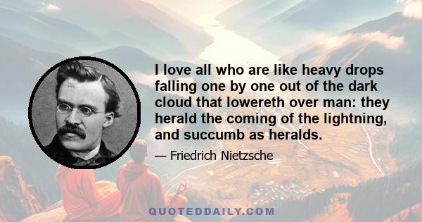 I love all who are like heavy drops falling one by one out of the dark cloud that lowereth over man: they herald the coming of the lightning, and succumb as heralds.