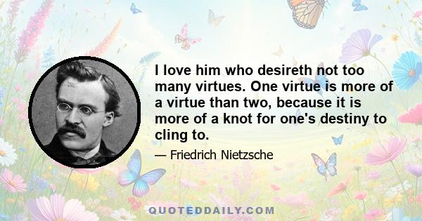 I love him who desireth not too many virtues. One virtue is more of a virtue than two, because it is more of a knot for one's destiny to cling to.