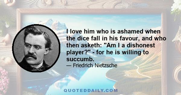 I love him who is ashamed when the dice fall in his favour, and who then asketh: Am I a dishonest player? - for he is willing to succumb.