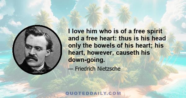 I love him who is of a free spirit and a free heart: thus is his head only the bowels of his heart; his heart, however, causeth his down-going.