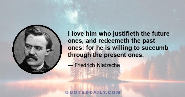 I love him who justifieth the future ones, and redeemeth the past ones: for he is willing to succumb through the present ones.