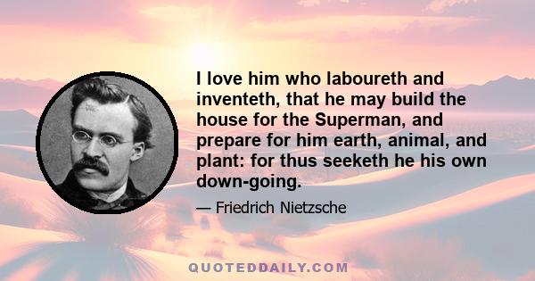 I love him who laboureth and inventeth, that he may build the house for the Superman, and prepare for him earth, animal, and plant: for thus seeketh he his own down-going.