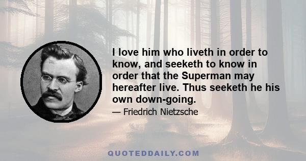 I love him who liveth in order to know, and seeketh to know in order that the Superman may hereafter live. Thus seeketh he his own down-going.