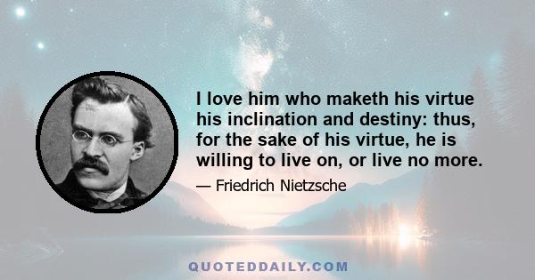 I love him who maketh his virtue his inclination and destiny: thus, for the sake of his virtue, he is willing to live on, or live no more.