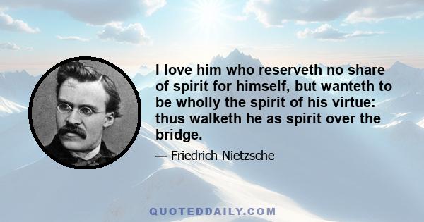 I love him who reserveth no share of spirit for himself, but wanteth to be wholly the spirit of his virtue: thus walketh he as spirit over the bridge.