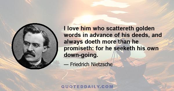 I love him who scattereth golden words in advance of his deeds, and always doeth more than he promiseth: for he seeketh his own down-going.