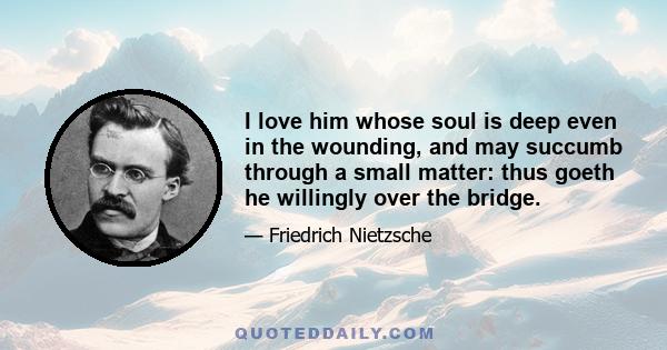 I love him whose soul is deep even in the wounding, and may succumb through a small matter: thus goeth he willingly over the bridge.