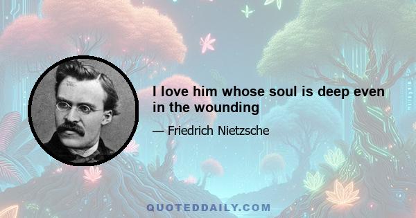 I love him whose soul is deep even in the wounding