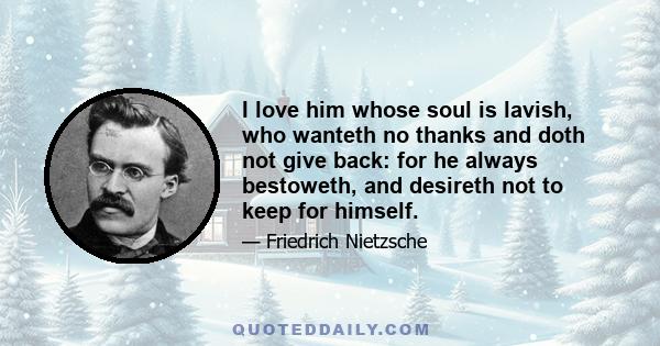 I love him whose soul is lavish, who wanteth no thanks and doth not give back: for he always bestoweth, and desireth not to keep for himself.