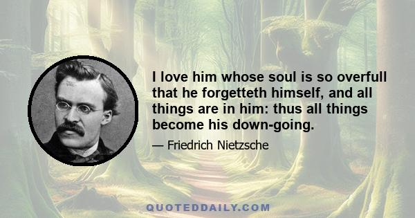 I love him whose soul is so overfull that he forgetteth himself, and all things are in him: thus all things become his down-going.