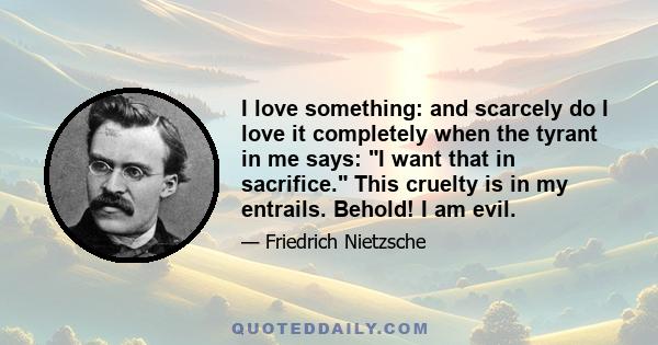 I love something: and scarcely do I love it completely when the tyrant in me says: I want that in sacrifice. This cruelty is in my entrails. Behold! I am evil.