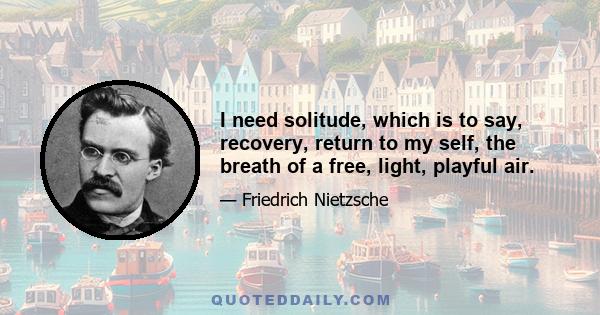 I need solitude, which is to say, recovery, return to my self, the breath of a free, light, playful air.