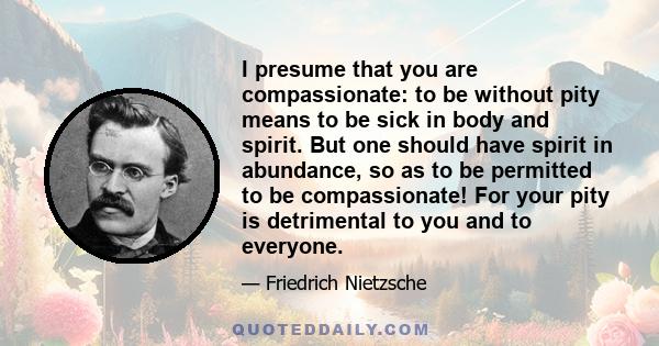 I presume that you are compassionate: to be without pity means to be sick in body and spirit. But one should have spirit in abundance, so as to be permitted to be compassionate! For your pity is detrimental to you and