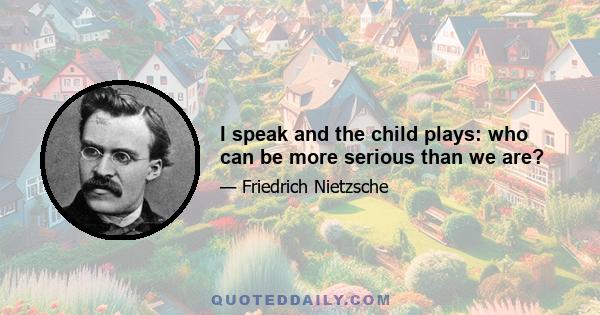 I speak and the child plays: who can be more serious than we are?