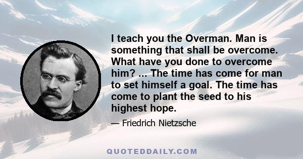 I teach you the Overman. Man is something that shall be overcome. What have you done to overcome him? ... The time has come for man to set himself a goal. The time has come to plant the seed to his highest hope.