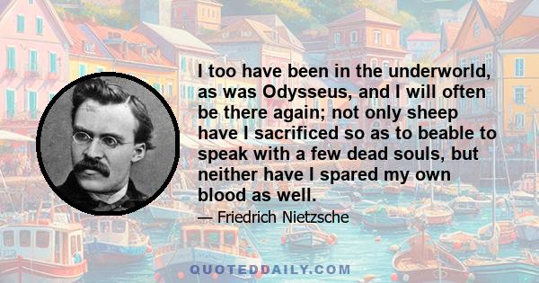 I too have been in the underworld, as was Odysseus, and I will often be there again; not only sheep have I sacrificed so as to beable to speak with a few dead souls, but neither have I spared my own blood as well.