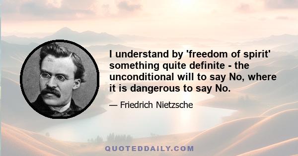 I understand by 'freedom of spirit' something quite definite - the unconditional will to say No, where it is dangerous to say No.