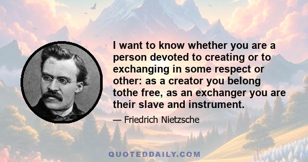 I want to know whether you are a person devoted to creating or to exchanging in some respect or other: as a creator you belong tothe free, as an exchanger you are their slave and instrument.