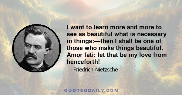 I want to learn more and more to see as beautiful what is necessary in things:—then I shall be one of those who make things beautiful. Amor fati: let that be my love from henceforth!