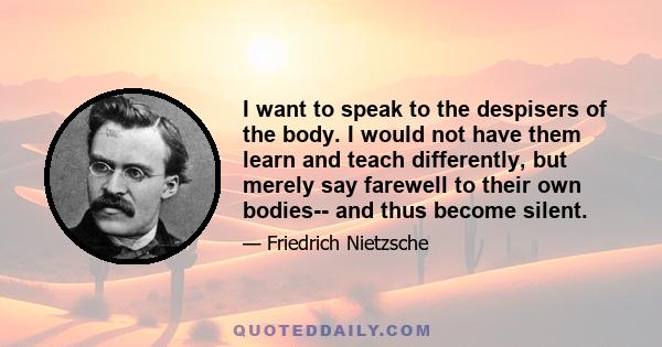 I want to speak to the despisers of the body. I would not have them learn and teach differently, but merely say farewell to their own bodies-- and thus become silent.