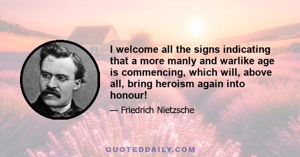 I welcome all the signs indicating that a more manly and warlike age is commencing, which will, above all, bring heroism again into honour!