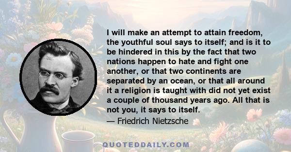 I will make an attempt to attain freedom, the youthful soul says to itself; and is it to be hindered in this by the fact that two nations happen to hate and fight one another, or that two continents are separated by an