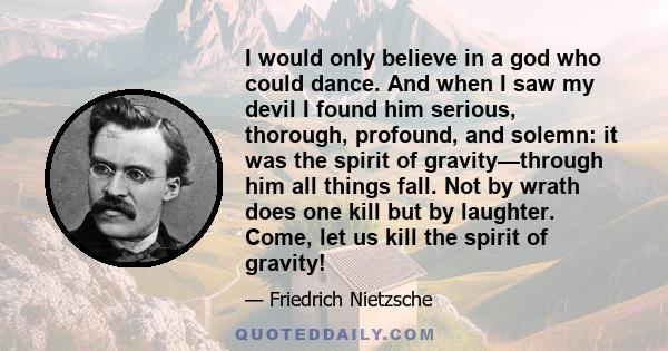 I would only believe in a god who could dance. And when I saw my devil I found him serious, thorough, profound, and solemn: it was the spirit of gravity—through him all things fall. Not by wrath does one kill but by